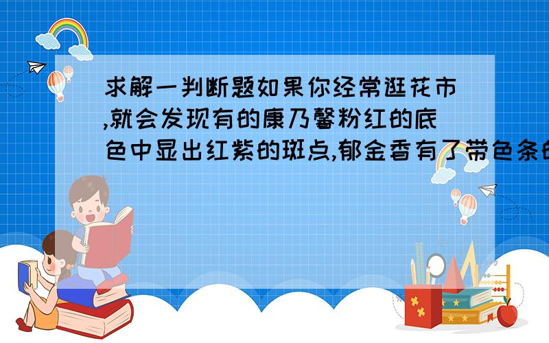 求解一判断题如果你经常逛花市,就会发现有的康乃馨粉红的底色中显出红紫的斑点,郁金香有了带色条的纹,香水百合的花瓣也是多姿多彩,这不但有基因工程师的功劳,主要还是病毒侵入花儿