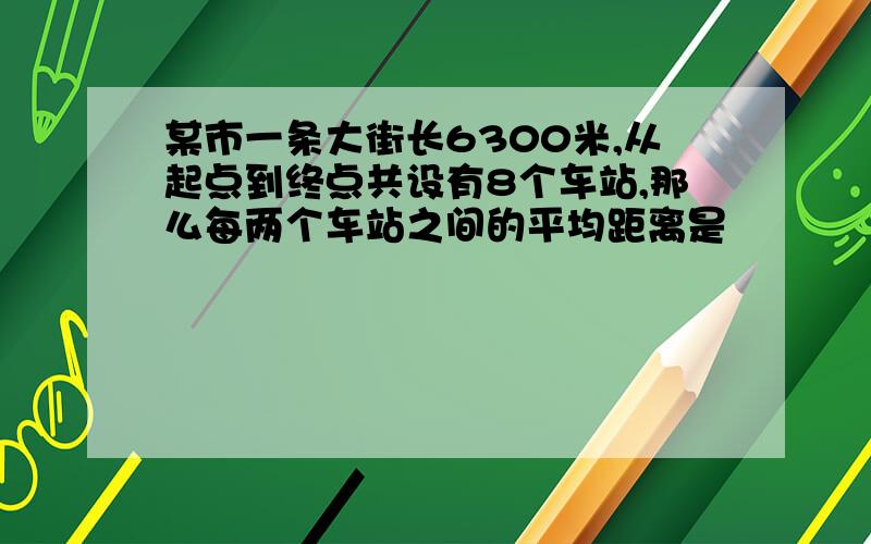 某市一条大街长6300米,从起点到终点共设有8个车站,那么每两个车站之间的平均距离是