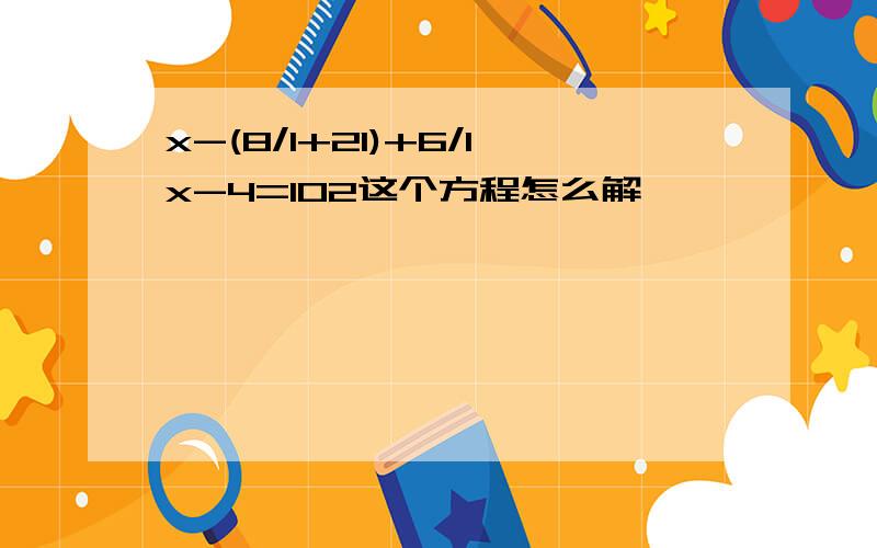 x-(8/1+21)+6/1x-4=102这个方程怎么解