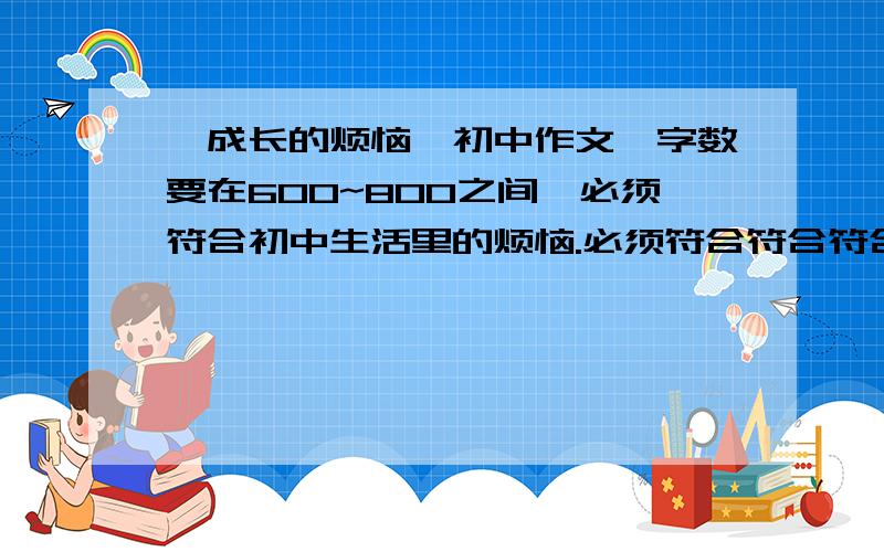 《成长的烦恼》初中作文,字数要在600~800之间,必须符合初中生活里的烦恼.必须符合符合符合符合符合符合符合符合符合符合符合符合符合符合符合符合符合符合符合符合符合符合符合符合符