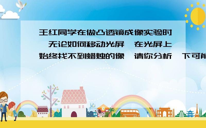 王红同学在做凸透镜成像实验时,无论如何移动光屏,在光屏上始终找不到蜡烛的像,请你分析一下可能是什么原因有没有可能是光屏在一倍焦距之内?所以成不了像?