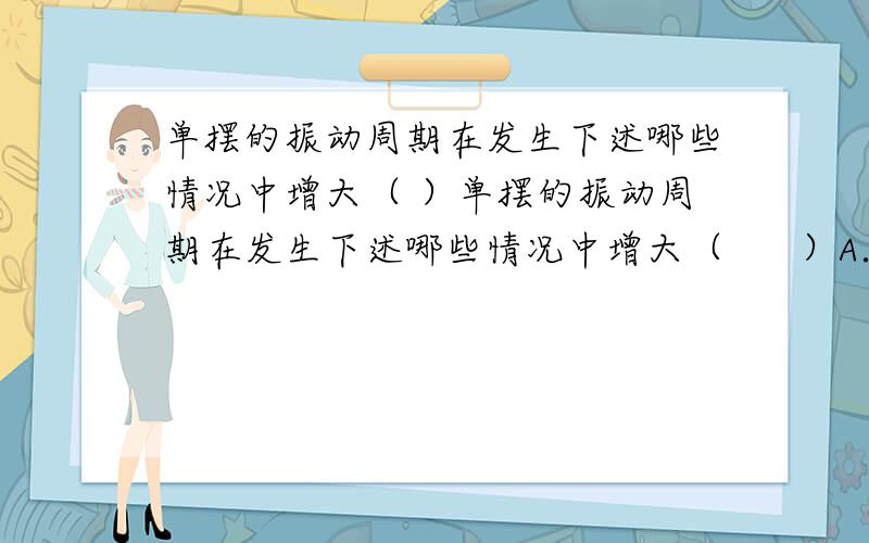 单摆的振动周期在发生下述哪些情况中增大（ ）单摆的振动周期在发生下述哪些情况中增大（      ）A．摆球质量增大                           B．摆长减小C．单摆由赤道移到北极