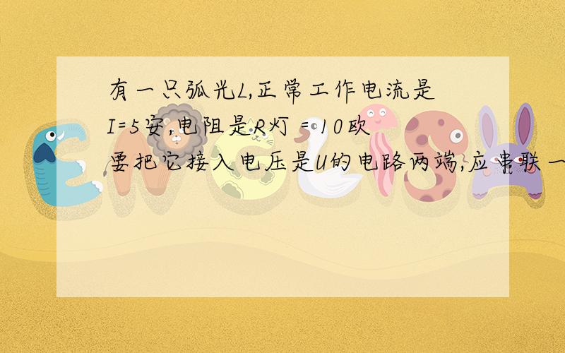 有一只弧光L,正常工作电流是I=5安,电阻是R灯＝10欧要把它接入电压是U的电路两端,应串联一只电阻R去分一部分电压,弧光灯才能正常工作,如图,则R的阻值应为多少欧?