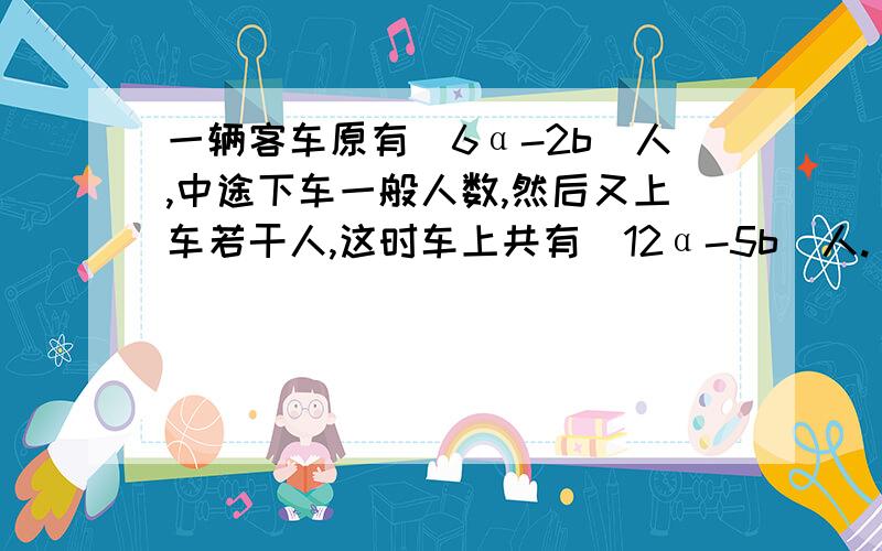 一辆客车原有（6α-2b）人,中途下车一般人数,然后又上车若干人,这时车上共有（12α-5b）人.（1）中途下车后客车还剩_____人；（用代数式表示）（2）中途上车的乘客是多少人?（列式计算,用