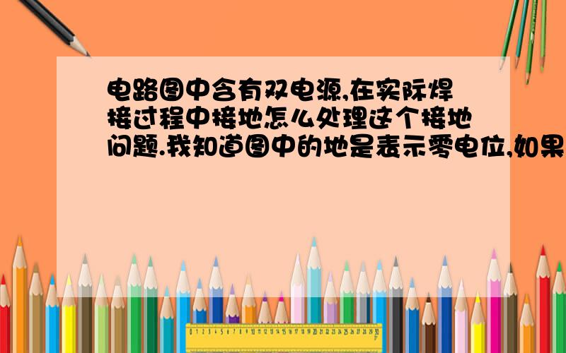 电路图中含有双电源,在实际焊接过程中接地怎么处理这个接地问题.我知道图中的地是表示零电位,如果电源负极看成零点,那两个电源的电路又怎么处理,结果不影响吗?