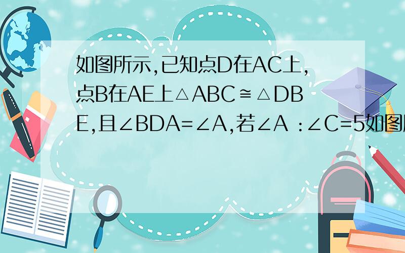 如图所示,已知点D在AC上,点B在AE上△ABC≌△DBE,且∠BDA=∠A,若∠A :∠C=5如图所示,已知点D在AC上,点B在AE上△ABC≌△DBE,且∠BDA=∠A,若∠A :∠C=5 : 3,求∠DBC的度数.