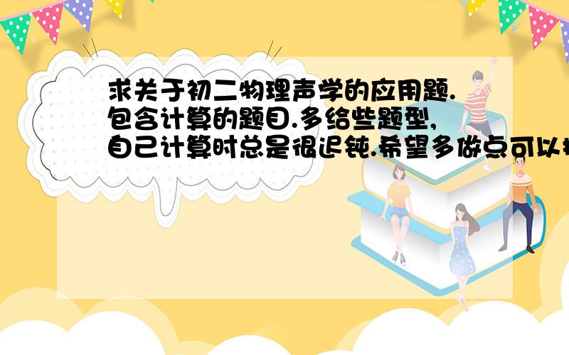 求关于初二物理声学的应用题.包含计算的题目.多给些题型,自己计算时总是很迟钝.希望多做点可以提高效率.