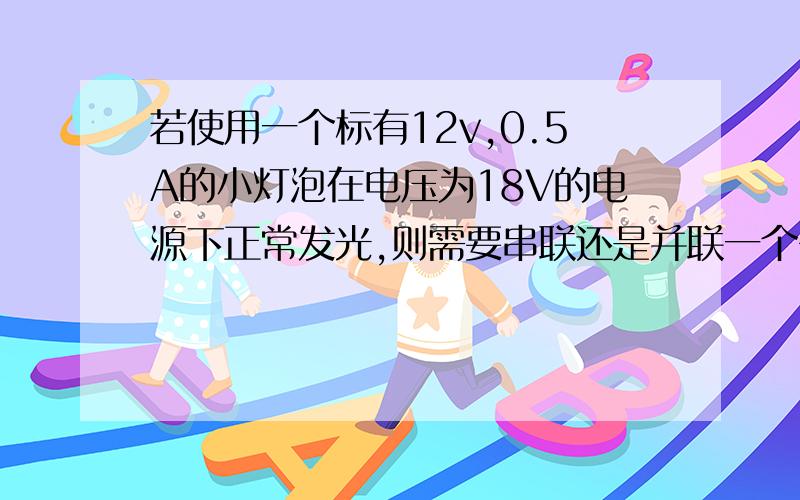 若使用一个标有12v,0.5A的小灯泡在电压为18V的电源下正常发光,则需要串联还是并联一个多少欧的电阻R?