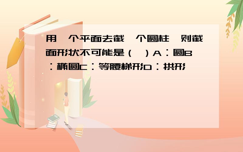 用一个平面去截一个圆柱,则截面形状不可能是（ ）A：圆B：椭圆C：等腰梯形D：拱形