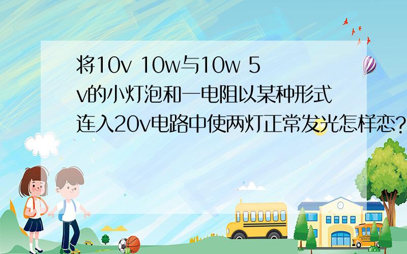 将10v 10w与10w 5v的小灯泡和一电阻以某种形式连入20v电路中使两灯正常发光怎样恋?电阻多大?