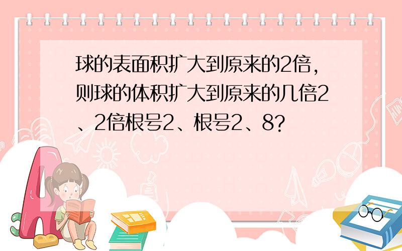 球的表面积扩大到原来的2倍,则球的体积扩大到原来的几倍2、2倍根号2、根号2、8?