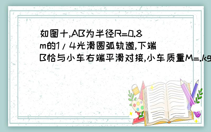 如图十,AB为半径R=0.8m的1/4光滑圆弧轨道,下端B恰与小车右端平滑对接,小车质量M=.kg,车长L=2.06m,车如图所示,AB为半径R=0.8 m的1/4光滑圆弧轨道,下端B恰与小车右端平滑对接.小车质量M=3 kg,车长L=2.06