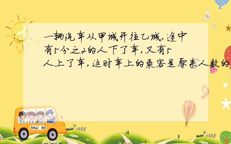 一辆汽车从甲城开往乙城,途中有5分之2的人下了车,又有5人上了车,这时车上的乘客是原来人数的10分之7车上原有多少人?