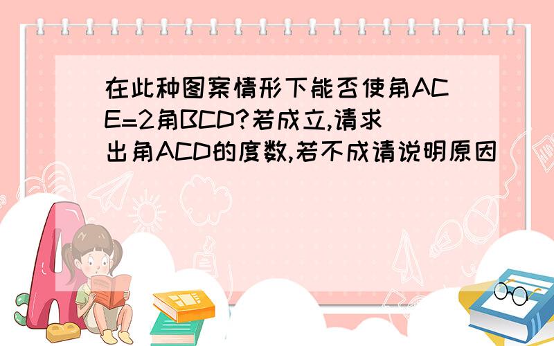 在此种图案情形下能否使角ACE=2角BCD?若成立,请求出角ACD的度数,若不成请说明原因