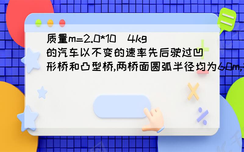 质量m=2.0*10^4kg的汽车以不变的速率先后驶过凹形桥和凸型桥,两桥面圆弧半径均为60m,如果桥面承受的压力不超过2.0*10^5N,则最大速率为?此速度对桥面最小压力为?