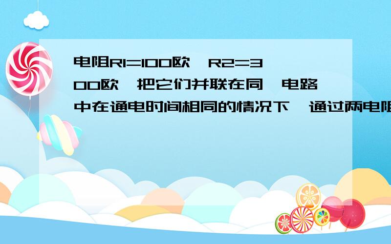 电阻R1=100欧,R2=300欧,把它们并联在同一电路中在通电时间相同的情况下,通过两电阻的电流之比是多少?两电阻消耗的电能之比是多少?