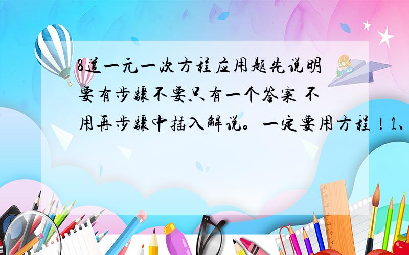 8道一元一次方程应用题先说明要有步骤不要只有一个答案 不用再步骤中插入解说。一定要用方程！1、两个仓库装粮食，第一个仓库是第二个仓库存粮的3倍，如果从第一个仓库中取出20吨放