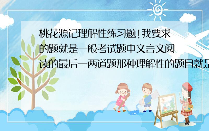 桃花源记理解性练习题!我要求的题就是一般考试题中文言文阅读的最后一两道题那种理解性的题目就是想作者感情变化的原因这类的题