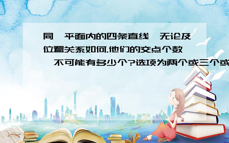 同一平面内的四条直线,无论及位置关系如何.他们的交点个数,不可能有多少个?选项为两个或三个或四个或五个