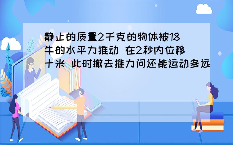 静止的质量2千克的物体被18牛的水平力推动 在2秒内位移十米 此时撤去推力问还能运动多远