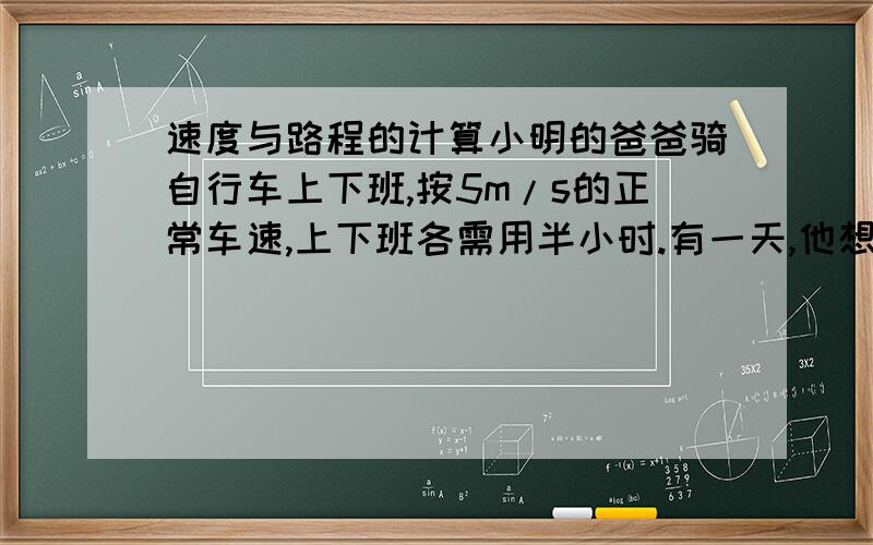 速度与路程的计算小明的爸爸骑自行车上下班,按5m/s的正常车速,上下班各需用半小时.有一天,他想在上下班时顺路到文具店购买一些练习本,文具店离工作单位的路程为3000米,假如购买练习本