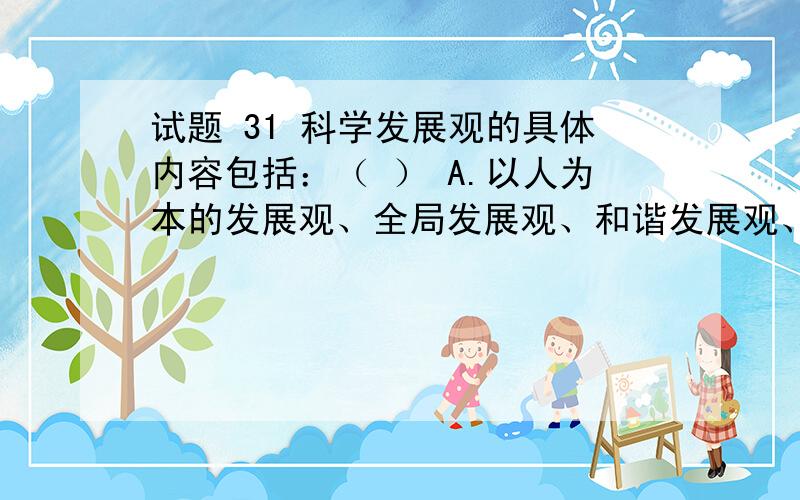 试题 31 科学发展观的具体内容包括：（ ） A.以人为本的发展观、全局发展观、和谐发展观、可循环发展观.B.以人为本的发展观、整体发展观、统筹发展观、可循环发展观.C.以人为本的发展