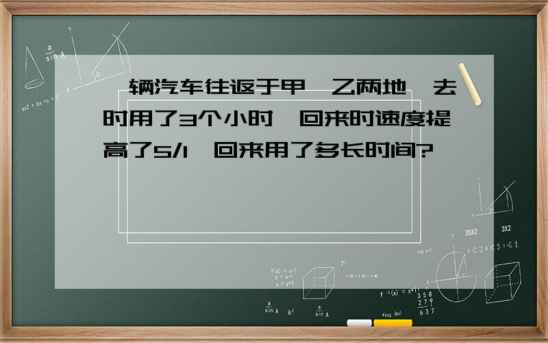 一辆汽车往返于甲、乙两地,去时用了3个小时,回来时速度提高了5/1,回来用了多长时间?