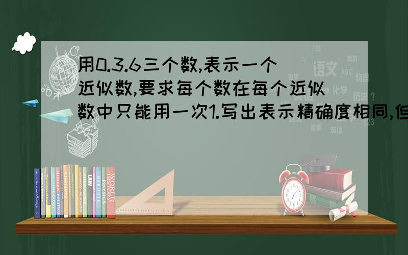 用0.3.6三个数,表示一个近似数,要求每个数在每个近似数中只能用一次1.写出表示精确度相同,但有效数字不同的六个数.2.写出表示有效数字相同,但精确度不同的三个数.