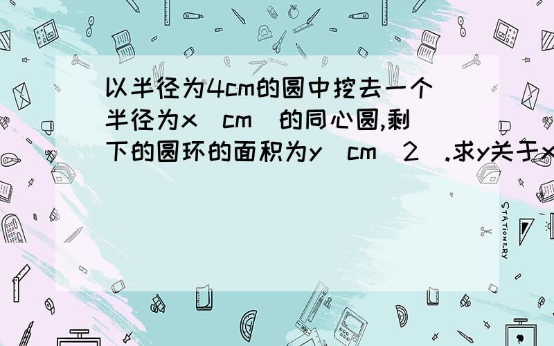 以半径为4cm的圆中挖去一个半径为x(cm)的同心圆,剩下的圆环的面积为y（cm^2）.求y关于x的函数解析式和自变量x的取值范围,并填写下表.x（cm） 0.5 1 1.5 2 3 3.5y（cm） 15π