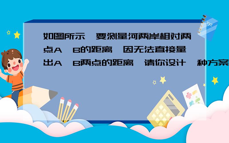 如图所示,要测量河两岸相对两点A、B的距离,因无法直接量出A、B两点的距离,请你设计一种方案,求A、B如图所示,要测量河两岸相对两点A、B的距离,因无法直接量出A、B两点的距离,请你设计一