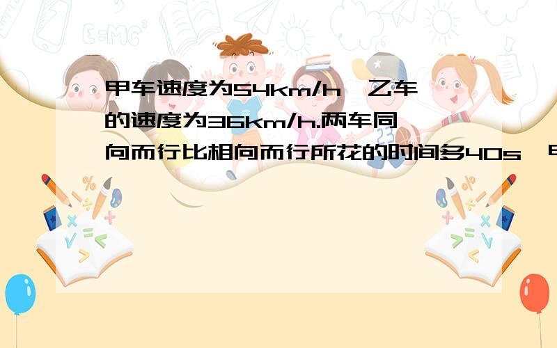 甲车速度为54km/h,乙车的速度为36km/h.两车同向而行比相向而行所花的时间多40s,甲车长为100m,则乙车长