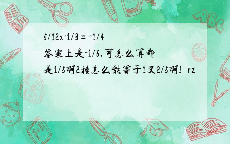 5/12x-1/3=-1/4答案上是-1/5,可怎么算都是1/5啊2楼怎么能等于1又2/5啊!囧rz