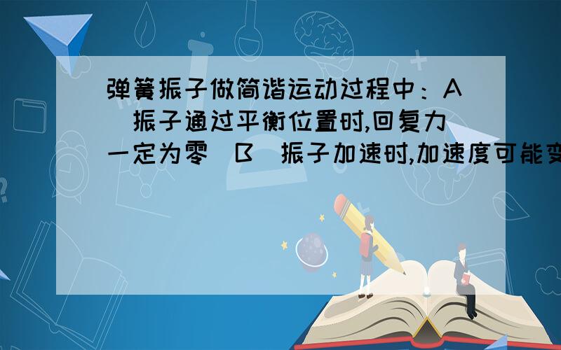 弹簧振子做简谐运动过程中：A．振子通过平衡位置时,回复力一定为零．B．振子加速时,加速度可能变大．C．振子反回平衡位置时,加速度可能与速度反向．D．振子离开平衡位置时,加速度一