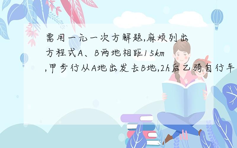 需用一元一次方解题,麻烦列出方程式A、B两地相距15km,甲步行从A地出发去B地,2h后乙骑自行车也从A地出发去B地,两人同时到达.回来时,甲、乙两人同时出发,甲仍步行,乙仍骑自行车,乙回到A地时