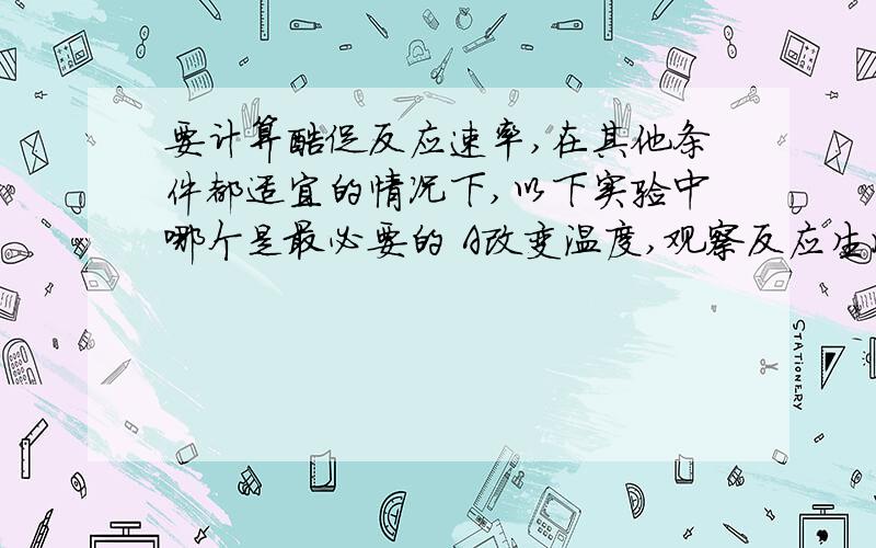 要计算酶促反应速率,在其他条件都适宜的情况下,以下实验中哪个是最必要的 A改变温度,观察反应生成物的量B改变反应时间,观察反应生成物的量C改变酶的浓度,观察反应生成物的量D改变酶的