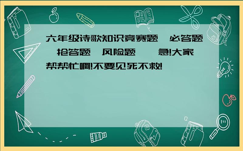 六年级诗歌知识竞赛题,必答题,抢答题,风险题……急!大家帮帮忙啊!不要见死不救!