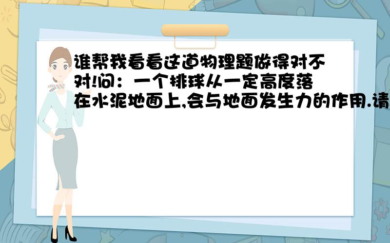 谁帮我看看这道物理题做得对不对!问：一个排球从一定高度落在水泥地面上,会与地面发生力的作用.请你想一想,如何能大概测出排球落地时与地面间的作用力?写出需要的器材!答：器材：弹