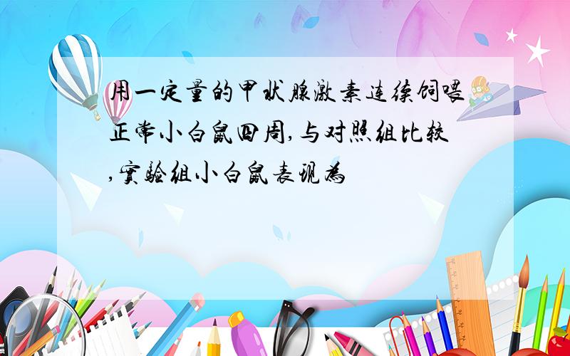 用一定量的甲状腺激素连续饲喂正常小白鼠四周,与对照组比较,实验组小白鼠表现为