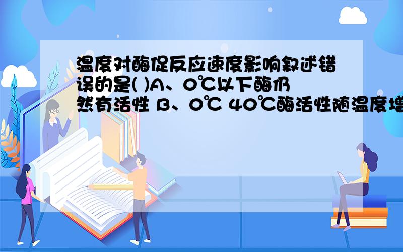 温度对酶促反应速度影响叙述错误的是( )A、0℃以下酶仍然有活性 B、0℃ 40℃酶活性随温度增高而增大 C、最适温度时酶活性最大 D、40℃以上酶失活 E、60℃以上酶变性