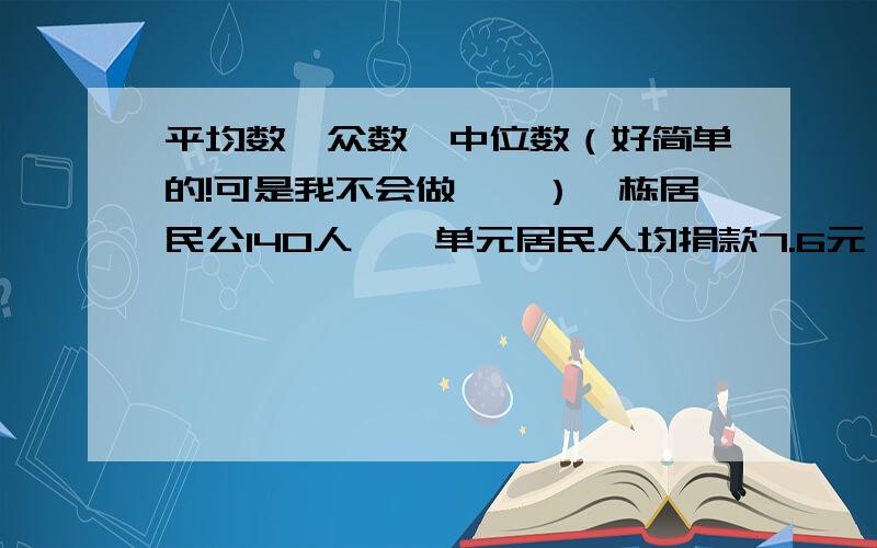 平均数,众数,中位数（好简单的!可是我不会做……）一栋居民公140人,一单元居民人均捐款7.6元,二单元人均捐款6.2元.三单元人均捐款5.4元.该栋居民楼人均捐款多少元?若该小区共有常住居民80