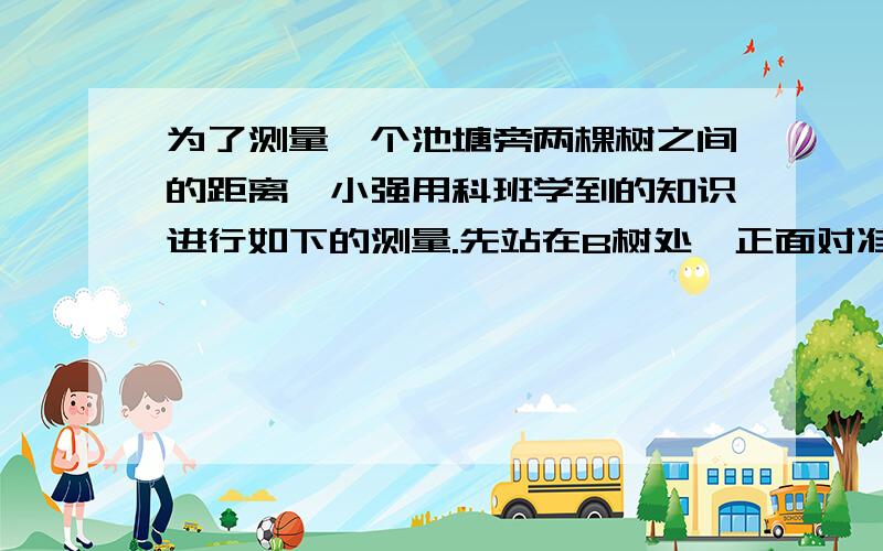 为了测量一个池塘旁两棵树之间的距离,小强用科班学到的知识进行如下的测量.先站在B树处,正面对准A树,然后向右转90度,并向正前方走了6步,标上记号C后,继续向前又走了6步到点D,再向右转90