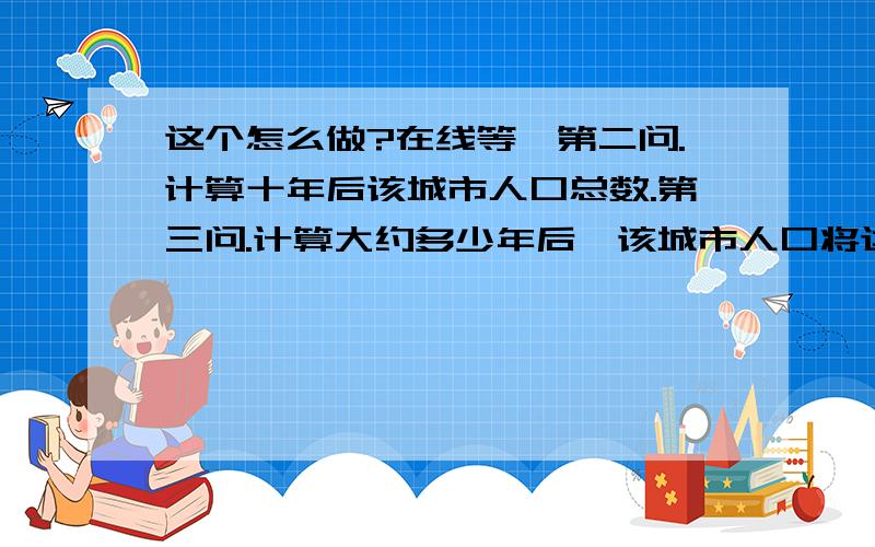 这个怎么做?在线等,第二问.计算十年后该城市人口总数.第三问.计算大约多少年后,该城市人口将达到120万人?(精确到一年)