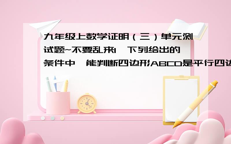 九年级上数学证明（三）单元测试题~不要乱来1、下列给出的条件中,能判断四边形ABCD是平行四边形的是（ ）A.AB∥CD,AD=BC； B.∠B=∠C,∠A=∠D；C.AB=AD,CB=CD； D.AB=CD,AD=BC2下列命题中,真命题是（