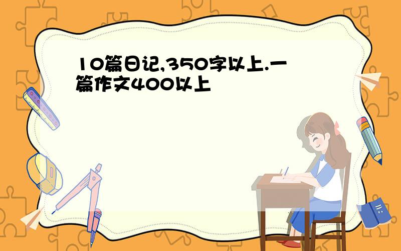 10篇日记,350字以上.一篇作文400以上