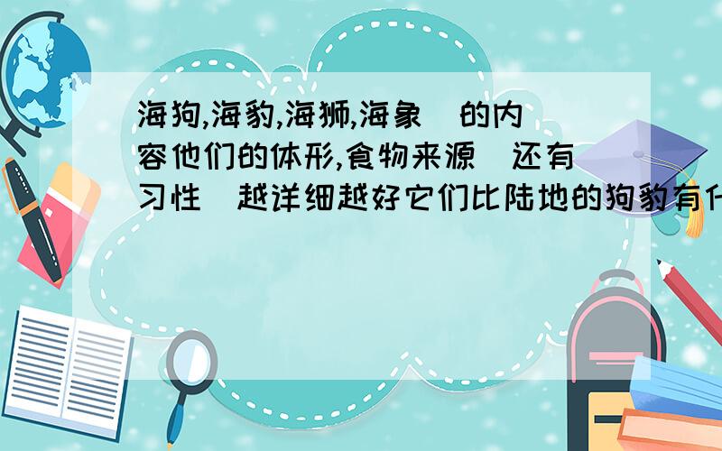 海狗,海豹,海狮,海象．的内容他们的体形,食物来源．还有习性．越详细越好它们比陆地的狗豹有什么区别?