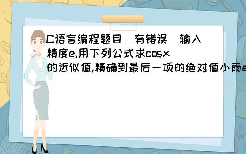 C语言编程题目（有错误）输入精度e,用下列公式求cosx的近似值,精确到最后一项的绝对值小雨e.要求调用和定义函数funcos(e,x)求余弦函数的近似值.cosx=x的0次方/0!—x的2次方/2!+x的4次方/4!—x的6