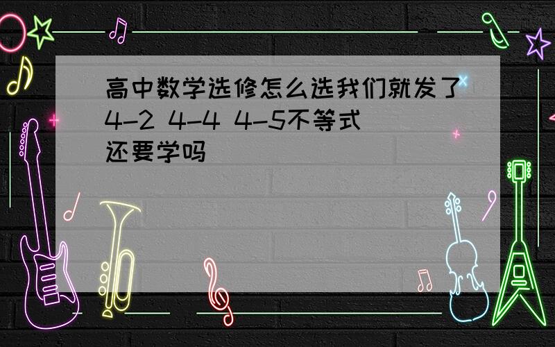 高中数学选修怎么选我们就发了4-2 4-4 4-5不等式还要学吗