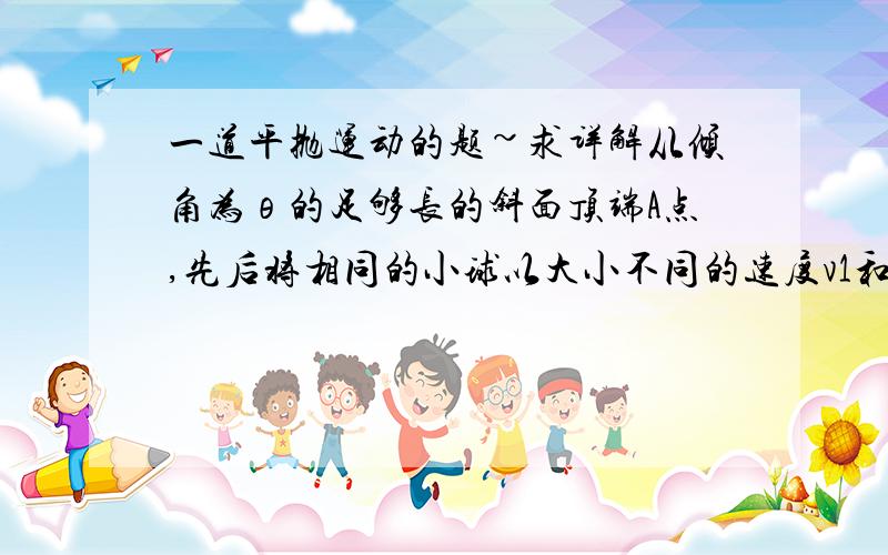 一道平抛运动的题~求详解从倾角为θ的足够长的斜面顶端A点,先后将相同的小球以大小不同的速度v1和v2水平抛出,落在斜面上,关于两球落到斜面上的情况,下列说法正确的是（B ） A．落到斜面