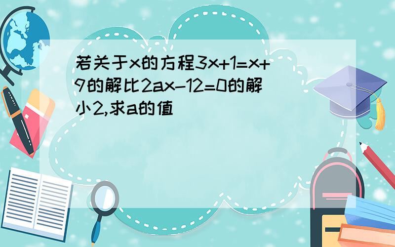 若关于x的方程3x+1=x+9的解比2ax-12=0的解小2,求a的值