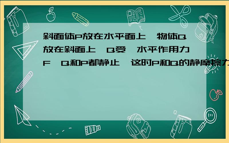 斜面体P放在水平面上,物体Q放在斜面上,Q受一水平作用力F,Q和P都静止,这时P和Q的静摩擦力和水平面对P的静摩擦力分别为f1 、f2 .现使力F变大,系统仍静止,则：（ ） A.f1 ,f2都变大 B.f1变大,f2不